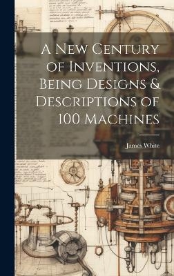 A New Century of Inventions, Being Designs & Descriptions of 100 Machines - James White