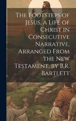 The Footsteps of Jesus, a Life of Christ in Consecutive Narrative, Arranged From the New Testament, by B.R. Bartlett -  Anonymous