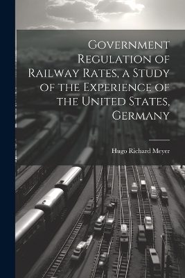 Government Regulation of Railway Rates, a Study of the Experience of the United States, Germany - Meyer Hugo Richard