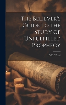 The Believer's Guide to the Study of Unfulfilled Prophecy - G H Wood