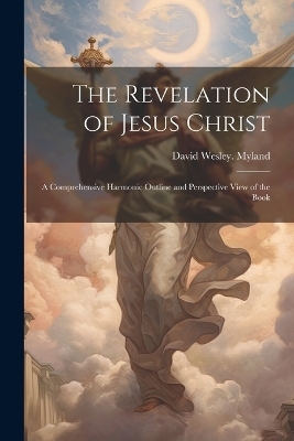 The Revelation of Jesus Christ; a Comprehensive Harmonic Outline and Perspective View of the Book - David Wesley Myland