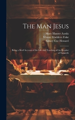 The man Jesus; Being a Brief Account of the Life and Teaching of the Prophet of Nazareth - Mary Hunter Austin, Sidney Coe Howard, Minnie Maddern Fiske