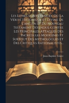 Les Livres Saints Vengés, Ou La Vérité Historique Et Divine De L'ancien Et Du Nouveau Testament Défendue Contre Les Principales Attaques Des Incrédules Modernes Et Surtout Des Mythologues Et Des Critiques Rationalistes... - Jean Baptiste Glaire