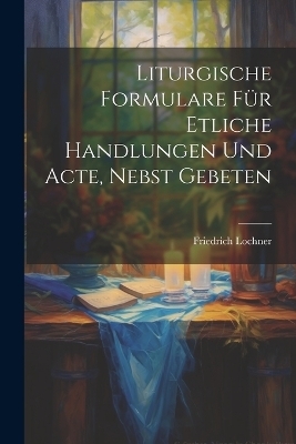 Liturgische Formulare für Etliche Handlungen und Acte, Nebst Gebeten - Friedrich Lochner