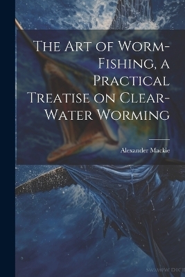 The art of Worm-fishing, a Practical Treatise on Clear-water Worming - Alexander MacKie