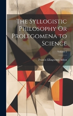 The Syllogistic Philosophy Or Prolegomena to Science; Volume 2 - Francis Ellingwood Abbot