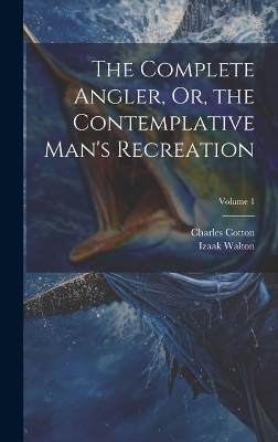 The Complete Angler, Or, the Contemplative Man's Recreation; Volume 1 - Charles Cotton, Izaak Walton