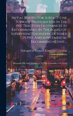 Initial Routes For Surface Line Subways Provided For In The 1907 Traction Ordinances As Recommended By The Board Of Supervising Engineers, October 29, 1913, And Supplemental Recommendations ... - 