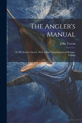 The Angler's Manual; or, Fly-Fisher's Oracle. With a Brief Compendium of Bottom-Fishing - Turton John