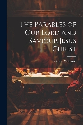 The Parables of Our Lord and Saviour Jesus Christ - George Wilkinson