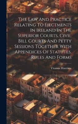 The Law And Practice Relating To Ejectments In Ireland In The Superior Courts, Civil Bill Courts And Petty Sessions Together With Appendices Of Statutes, Rules And Forms - Thomas Harrison