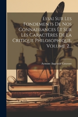 Essai Sur Les Fondements De Nos Connaissances Et Sur Les Caractères De La Critique Philosophique, Volume 2... - Antoine Augustin Cournot
