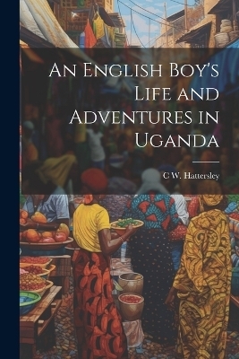 An English Boy's Life and Adventures in Uganda - C W Hattersley