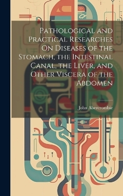 Pathological and Practical Researches On Diseases of the Stomach, the Intestinal Canal, the Liver, and Other Viscera of the Abdomen - John Abercrombie