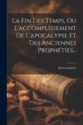 La Fin Des Temps, Ou L'accomplissement De L'apocalypse Et Des Anciennes Prophéties... - Pierre Lachèze