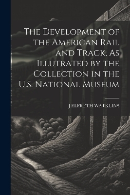 The Development of the American Rail and Track, As Illutrated by the Collection in the U.S. National Museum - J ELFRETH WATKLINS