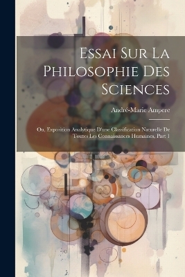 Essai Sur La Philosophie Des Sciences; Ou, Exposition Analytique D'une Classification Naturelle De Toutes Les Connaissances Humaines, Part 1 - André-Marie Ampere