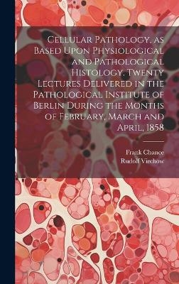 Cellular Pathology, as Based Upon Physiological and Pathological Histology. Twenty Lectures Delivered in the Pathological Institute of Berlin During the Months of February, March and April, 1858 - Rudolf 1821-1902 Virchow, Frank 1826-1897 Chance