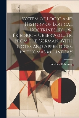 System of Logic and History of Logical Doctrines. By. Dr. Friedrich Ueberweg... Tr. From the German, With Notes and Appendices, by Thomas M. Lindsay - Friedrich Ueberweg