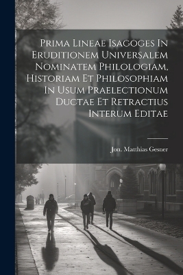 Prima Lineae Isagoges In Eruditionem Universalem Nominatem Philologiam, Historiam Et Philosophiam In Usum Praelectionum Ductae Et Retractius Interum Editae - Jon Matthias Gesner