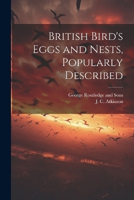 British Bird's Eggs and Nests, Popularly Described - J C Atkinson