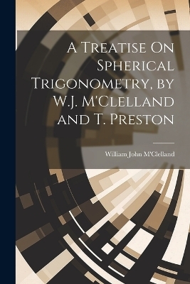 A Treatise On Spherical Trigonometry, by W.J. M'Clelland and T. Preston - William John M'Clelland