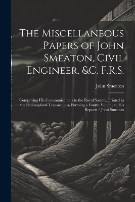 The Miscellaneous Papers of John Smeaton, Civil Engineer, &c. F.R.S. - John Smeaton