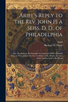 Ariel's Reply to the Rev. John [!] a Seiss, D. D., of Philadelphia; Also, His Reply to the Scientific Geologist and Other Learned Men, in Their Attacks On the Credibility of the Mosaic Account of the Creation and of the Flood -  Ariel, Buckner H Payne