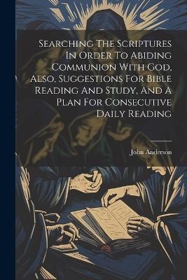 Searching The Scriptures In Order To Abiding Communion With God, Also, Suggestions For Bible Reading And Study, And A Plan For Consecutive Daily Reading - John Anderson (M R C S )