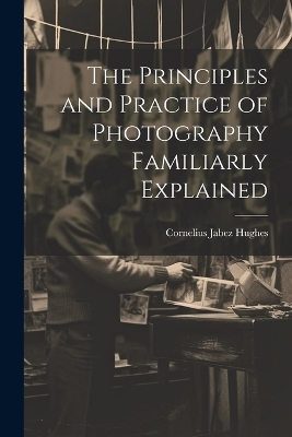 The Principles and Practice of Photography Familiarly Explained - Cornelius Jabez Hughes