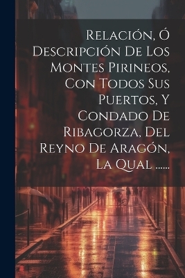 Relaci�n, � Descripci�n De Los Montes Pirineos, Con Todos Sus Puertos, Y Condado De Ribagorza, Del Reyno De Arag�n, La Qual ...... -  Anonymous