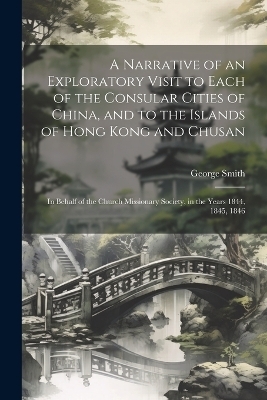 A Narrative of an Exploratory Visit to Each of the Consular Cities of China, and to the Islands of Hong Kong and Chusan - George Smith