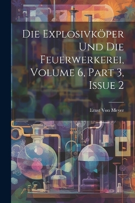 Die Explosivköper Und Die Feuerwerkerei, Volume 6, part 3, issue 2 - Ernst Von Meyer