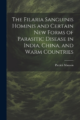 The Filaria Sanguinis Hominis and Certain New Forms of Parasitic Disease in India, China, and Warm Countries - Patrick Manson