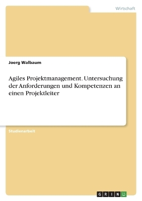 Agiles Projektmanagement. Untersuchung der Anforderungen und Kompetenzen an einen Projektleiter - Joerg Walbaum