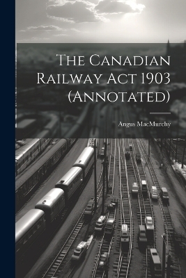 The Canadian Railway Act 1903 (annotated) - Angus Macmurchy