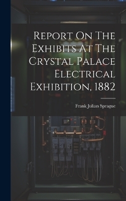 Report On The Exhibits At The Crystal Palace Electrical Exhibition, 1882 - Frank Julian Sprague
