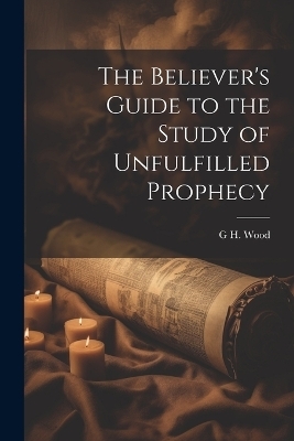 The Believer's Guide to the Study of Unfulfilled Prophecy - G H Wood