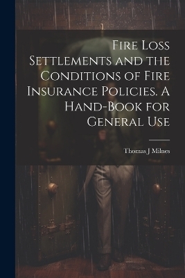 Fire Loss Settlements and the Conditions of Fire Insurance Policies. A Hand-book for General Use - Thomas J Milnes