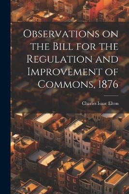 Observations on the Bill for the Regulation and Improvement of Commons, 1876 - Charles Isaac Elton