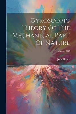 Gyroscopic Theory Of The Mechanical Part Of Nature; Volume 282 - John Bunte