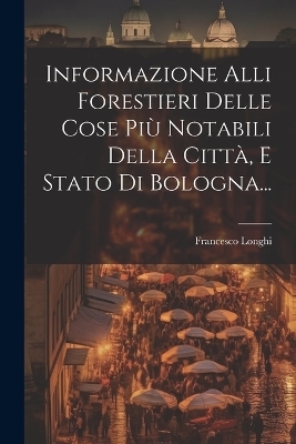 Informazione Alli Forestieri Delle Cose Più Notabili Della Città, E Stato Di Bologna... - Francesco Longhi