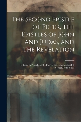 The Second Epistle of Peter, the Epistles of John and Judas, and the Revelation; tr. From the Greek, on the Basis of the Common English Version, With Notes -  Anonymous