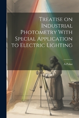 Treatise on Industrial Photometry With Special Application to Electric Lighting - A Palaz