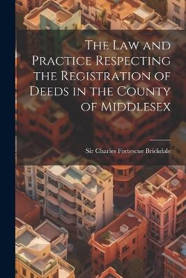 The Law and Practice Respecting the Registration of Deeds in the County of Middlesex - Sir Charles Fortescue Brickdale