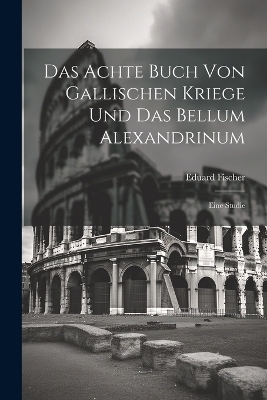 Das Achte Buch Von Gallischen Kriege Und Das Bellum Alexandrinum - Eduard Fischer