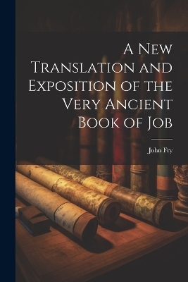 A New Translation and Exposition of the Very Ancient Book of Job - John Fry