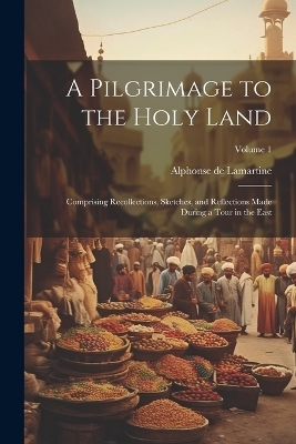 A Pilgrimage to the Holy Land; Comprising Recollections, Sketches, and Reflections Made During a Tour in the East; Volume 1 - Alphonse De 1790-1869 Lamartine