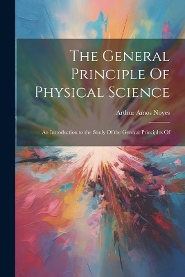 The General Principle Of Physical Science; an Introduction to the Study Of the General Principles Of - Arthur Amos Noyes
