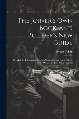 The Joiner's Own Book, and Builder's New Guide - Joseph Galpin